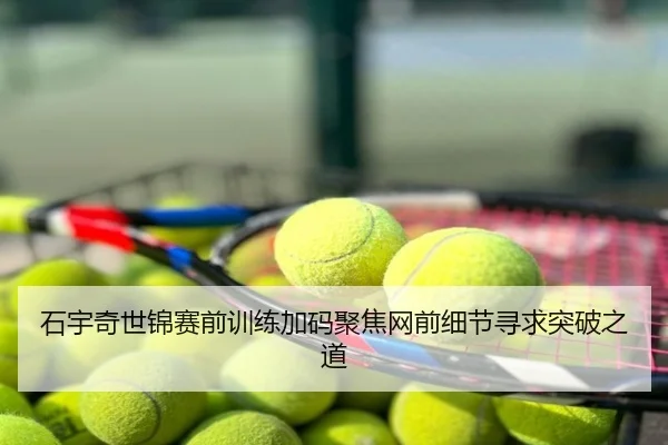 石宇奇世锦赛前训练加码聚焦网前细节寻求突破之道