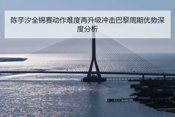 陈芋汐全锦赛动作难度再升级冲击巴黎周期优势深度分析