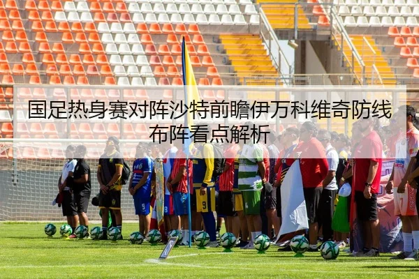 国足热身赛对阵沙特前瞻伊万科维奇防线布阵看点解析