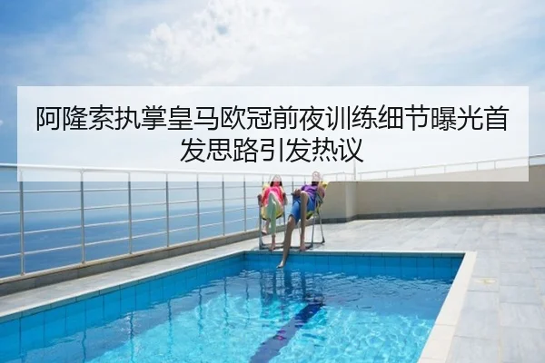 阿隆索执掌皇马欧冠前夜训练细节曝光首发思路引发热议